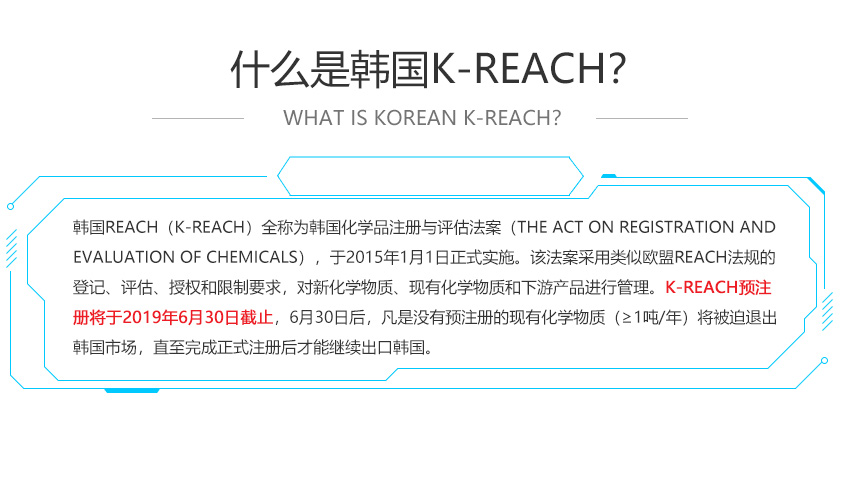 韓國REACH（K-REACH）全稱為韓國化學(xué)品注冊與評估法案（The Act on Registration and Evaluation of Chemicals），于2015年1月1日正式實(shí)施。該法案采用類似歐盟REACH法規(guī)的登記、評估、授權(quán)和限制要求，對新化學(xué)物質(zhì)、現(xiàn)有化學(xué)物質(zhì)和下游產(chǎn)品進(jìn)行管理。K-REACH預(yù)注冊將于2019年6月30日截止，6月30日后，凡是沒有預(yù)注冊的現(xiàn)有化學(xué)物質(zhì)（≥1噸/年）將被迫退出韓國市場，直至完成正式注冊后才能繼續(xù)出口韓國。